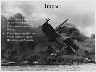 Impact
• United States declared war to
the Empire of Japan.
• United States enters in World
War II.
• United States launched two
atomic bombs on Japan,
Hiroshima and Nagasaki.
 