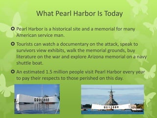 What Pearl Harbor Is Today
 Pearl Harbor is a historical site and a memorial for many
American service man.
 Tourists can watch a documentary on the attack, speak to
survivors view exhibits, walk the memorial grounds, buy
literature on the war and explore Arizona memorial on a navy
shuttle boat.
 An estimated 1.5 million people visit Pearl Harbor every year
to pay their respects to those perished on this day.
 