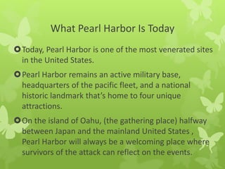 What Pearl Harbor Is Today
Today, Pearl Harbor is one of the most venerated sites
in the United States.
Pearl Harbor remains an active military base,
headquarters of the pacific fleet, and a national
historic landmark that’s home to four unique
attractions.
On the island of Oahu, (the gathering place) halfway
between Japan and the mainland United States ,
Pearl Harbor will always be a welcoming place where
survivors of the attack can reflect on the events.
 