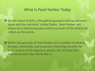 What Is Pearl Harbor Today
 On the island of Oahu, (the gathering place) halfway between
Japan and the mainland United States , Pearl Harbor will
always be a welcoming place where survivors of the attack can
reflect on the events.
 Within the grounds of Pearl Harbor are a number of exhibits,
displays, memorials, and museums, honoring not only the
1,177 victims of the Japanese attacks, but all those who
bravely served in the World War II.
 