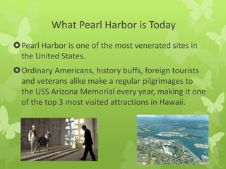What Pearl Harbor is Today
Pearl Harbor is one of the most venerated sites in
the United States.
Ordinary Americans, history buffs, foreign tourists
and veterans alike make a regular pilgrimages to
the USS Arizona Memorial every year, making it one
of the top 3 most visited attractions in Hawaii.
 