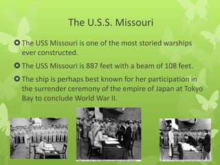 The U.S.S. Missouri
The USS Missouri is one of the most storied warships
ever constructed.
The USS Missouri is 887 feet with a beam of 108 feet.
The ship is perhaps best known for her participation in
the surrender ceremony of the empire of Japan at Tokyo
Bay to conclude World War II.
 