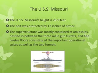 The U.S.S. Missouri
The U.S.S. Missouri's height is 28.9 feet.
The belt was protected by 12 inches of armor.
The superstructure was mostly contained at amidships,
nestled in between the three main gun turrets, and had
twelve floors consisting of the important operational
suites as well as the two funnels.
 