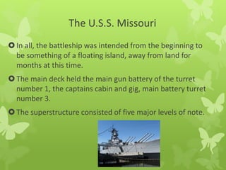 The U.S.S. Missouri
In all, the battleship was intended from the beginning to
be something of a floating island, away from land for
months at this time.
The main deck held the main gun battery of the turret
number 1, the captains cabin and gig, main battery turret
number 3.
The superstructure consisted of five major levels of note.
 