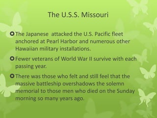 The U.S.S. Missouri
The Japanese attacked the U.S. Pacific fleet
anchored at Pearl Harbor and numerous other
Hawaiian military installations.
Fewer veterans of World War II survive with each
passing year.
There was those who felt and still feel that the
massive battleship overshadows the solemn
memorial to those men who died on the Sunday
morning so many years ago.
 