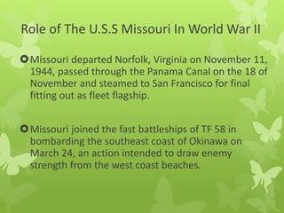 Role of The U.S.S Missouri In World War II
Missouri departed Norfolk, Virginia on November 11,
1944, passed through the Panama Canal on the 18 of
November and steamed to San Francisco for final
fitting out as fleet flagship.
Missouri joined the fast battleships of TF 58 in
bombarding the southeast coast of Okinawa on
March 24, an action intended to draw enemy
strength from the west coast beaches.
 
