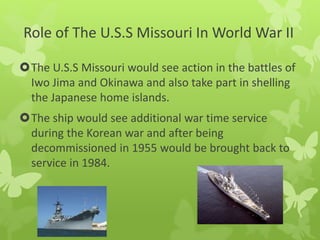 The U.S.S Missouri would see action in the battles of
Iwo Jima and Okinawa and also take part in shelling
the Japanese home islands.
The ship would see additional war time service
during the Korean war and after being
decommissioned in 1955 would be brought back to
service in 1984.
Role of The U.S.S Missouri In World War II
 