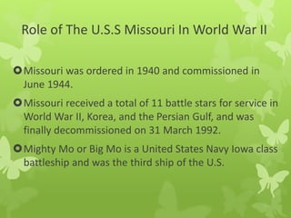 Missouri was ordered in 1940 and commissioned in
June 1944.
Missouri received a total of 11 battle stars for service in
World War II, Korea, and the Persian Gulf, and was
finally decommissioned on 31 March 1992.
Mighty Mo or Big Mo is a United States Navy Iowa class
battleship and was the third ship of the U.S.
Role of The U.S.S Missouri In World War II
 