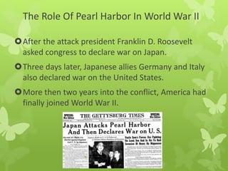 The Role Of Pearl Harbor In World War II
After the attack president Franklin D. Roosevelt
asked congress to declare war on Japan.
Three days later, Japanese allies Germany and Italy
also declared war on the United States.
More then two years into the conflict, America had
finally joined World War II.
 