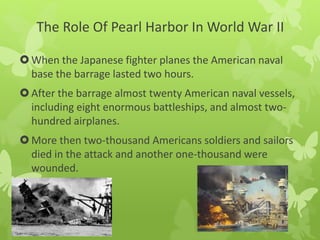 The Role Of Pearl Harbor In World War II
When the Japanese fighter planes the American naval
base the barrage lasted two hours.
After the barrage almost twenty American naval vessels,
including eight enormous battleships, and almost two-
hundred airplanes.
More then two-thousand Americans soldiers and sailors
died in the attack and another one-thousand were
wounded.
 
