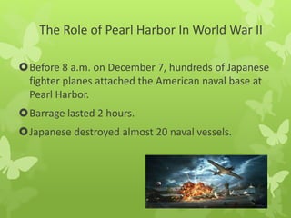 The Role of Pearl Harbor In World War II
Before 8 a.m. on December 7, hundreds of Japanese
fighter planes attached the American naval base at
Pearl Harbor.
Barrage lasted 2 hours.
Japanese destroyed almost 20 naval vessels.
 