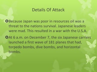 Details Of Attack
Because Japan was poor in resources oil was a
threat to the nations survival. Japanese leaders
were mad. This resulted in a war with the U.S.A.
At 6 a.m. on December 7, the six Japanese carriers
launched a first wave of 181 planes that had,
torpedo bombs, dive bombs, and horizontal
bombs.
 
