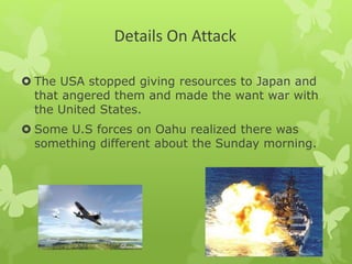 Details On Attack
 The USA stopped giving resources to Japan and
that angered them and made the want war with
the United States.
 Some U.S forces on Oahu realized there was
something different about the Sunday morning.
 