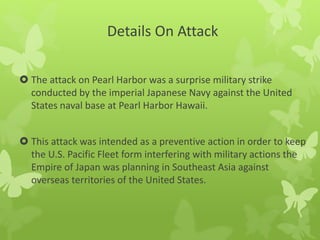Details On Attack
 The attack on Pearl Harbor was a surprise military strike
conducted by the imperial Japanese Navy against the United
States naval base at Pearl Harbor Hawaii.
 This attack was intended as a preventive action in order to keep
the U.S. Pacific Fleet form interfering with military actions the
Empire of Japan was planning in Southeast Asia against
overseas territories of the United States.
 