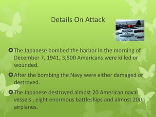 Details On Attack
The Japanese bombed the harbor in the morning of
December 7, 1941, 3,500 Americans were killed or
wounded.
After the bombing the Navy were either damaged or
destroyed.
The Japanese destroyed almost 20 American naval
vessels , eight enormous battleships and almost 200
airplanes.
 