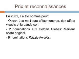 Prix et reconnaissances
En 2001, il a été nommé pour:
- Oscar: Les meilleurs effets sonores, des effets
visuels et la bande son.
- 2 nominations aux Golden Globes: Meilleur
score original.
- 6 nominations Razzie Awards.
 
