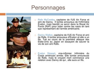Personnages
 Rafe McCawley, capitaine de l'US Air Force et
ami de Danny. Il tombe amoureux de l'infirmière
Evelyn, mais bientôt va servir dans la Royal Air
Force (RAF) pour lutter contre les nazis en tant
que représentant de l'armée américaine.
 Danny Walker, capitaine de l'US Air Force et ami
de Rafe. Il tombe amoureux d'Evelyn et elle a un
fils. Tué au cours de la première attaque des
Etats-Unis au Japon en essayant de sauver la
vie de son ami Rafe.
 Evelyn Stewart, vice-infirmier. Infirmière du
Corps américain armée. Elle tombe amoureuse
de Rafe, mais le croyant mort commence une
relation avec Danny de qui , elle aura un fils.
 