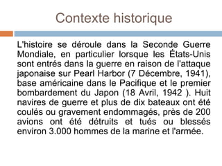 Contexte historique
L'histoire se déroule dans la Seconde Guerre
Mondiale, en particulier lorsque les États-Unis
sont entrés dans la guerre en raison de l'attaque
japonaise sur Pearl Harbor (7 Décembre, 1941),
base américaine dans le Pacifique et le premier
bombardement du Japon (18 Avril, 1942 ). Huit
navires de guerre et plus de dix bateaux ont été
coulés ou gravement endommagés, près de 200
avions ont été détruits et tués ou blessés
environ 3.000 hommes de la marine et l'armée.
 