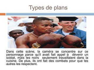 Types de plans
Dans cette scène, la caméra se concentre sur ce
personnage parce qu'il avait fait appel à dévenir un
soldat, mais les noirs seulement travaillaient dans la
cuisine. De plus, ils ont fait des combats pour que les
autres les respectent.
 