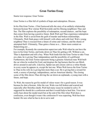 Gran Torino Essay
Starter text response: Gran Torino
Gran Torino is a film full of symbols of hope and redemption. Discuss.
In his film Gran Torino , Clint Eastwood tells the story of an unlikely relationship
between Korean War veteran Walt Kowalski and his Hmong neighbours Thao and
Sue. The film explores the possibility of redemption, second chances , and the hope
that comes from having a positive future. Both Walt and Thao experience redemption
in the film. Walt is saved from the guilt of murder and broken relationships.
Ultimately, Walt finds peace with himself, with others and with God. Walt s young
neighbour Thao is rescued from a future of crime and violence, and the shame of
attempted theft. Ultimately, Thao gains a future as a... Show more content on
Helpwriting.net ...
For example, Kennedy the construction supervisor asks Walt when he can have the
keys to his Gran Torino, and looks down on Thao for getting a lift. Without a car,
Thao is dependent and still a boy. When Walt lends him the Gran Torino to take Youa
on a date, he is giving Thao independence and the possibility of a girlfriend.
Furthermore, the Gran Torino represents being a genuine American man. Walt built
the car when he worked for Ford, and despises the Jap burners that his son Mitch
drives around in and sells. Likewise, Spider (an anti citizen ) drives a white Honda
in every scene he appears in, except the last one. When Walt leaves the Gran Torino
to Thao in his will, he is giving him more than a car. He is giving him a reward for
work, a source of prestige, independence, and an American identity. The closing
scene of the film shows Thao driving the car down an esplanade, a young man with a
future, and hope.
To Walt, the reason he got his medal of valour wasn t for a good reason. It was
because he shot a Korean. After the war, Walts was left broken and scarred and
especially after Dorothys death, Walt had many issues he needed to solve. Fr
suggested he should do a confession and that it would help to heal him. You never
really hear about the medal much but at the end of the film when Walt does a
confession, even though it wasn t the confession Fr was expecting, Walt has been
healed. He sees what he has to do to serve and
 