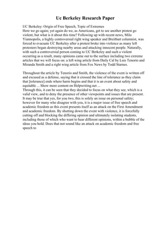 Uc Berkeley Research Paper
UC Berkeley: Origin of Free Speech, Topic of Extremes
Here we go again; yet again do we, as Americans, get to see another protest go
violent, but what is it about this time? Following up with recent news, Milo
Yiannopolis, a highly controversial right wing speaker and Breitbart columnist, was
forced to evacuate UC Berkeley after a protest broke into violence as many left
protesters began destroying nearby areas and attacking innocent people. Naturally,
with such a controversial person coming to UC Berkeley and such a violent
occurring as a result, many opinions came out to the surface including two extreme
articles that we will focus on: a left wing article from Daily Cal by Luis Tenorio and
Miranda Smith and a right wing article from Fox News by Todd Starnes.
Throughout the article by Tenorio and Smith, the violence of the event is written off
and excused as a defense, saying that it crossed the line of tolerance as they claim
that [tolerance] ends where harm begins and that it is an event about safety and
equitable ... Show more content on Helpwriting.net ...
Through this, it can be seen that they decided to focus on what they see, which is a
valid view, and to deny the presence of other viewpoints and issues that are present.
It may be true that yes, for you two, this is solely an issue on personal safety;
however for many who disagree with you, it is a major issue of free speech and
academic freedom as this event presents itself as an attack on the First Amendment
and academic freedom. By shutting down the event with violence, it is forcefully
cutting off and blocking the differing opinion and ultimately isolating students,
including those of which who want to hear different opinions, within a bubble of the
ideas you hold. Does that not sound like an attack on academic freedom and free
speech to
 