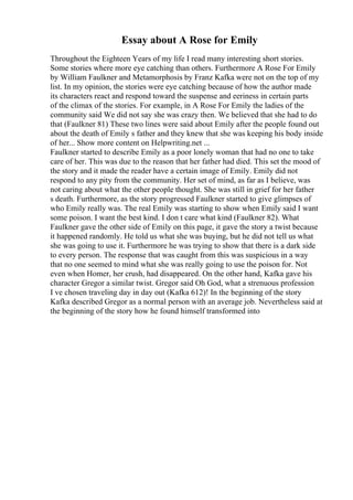 Essay about A Rose for Emily
Throughout the Eighteen Years of my life I read many interesting short stories.
Some stories where more eye catching than others. Furthermore A Rose For Emily
by William Faulkner and Metamorphosis by Franz Kafka were not on the top of my
list. In my opinion, the stories were eye catching because of how the author made
its characters react and respond toward the suspense and eeriness in certain parts
of the climax of the stories. For example, in A Rose For Emily the ladies of the
community said We did not say she was crazy then. We believed that she had to do
that (Faulkner 81) These two lines were said about Emily after the people found out
about the death of Emily s father and they knew that she was keeping his body inside
of her... Show more content on Helpwriting.net ...
Faulkner started to describe Emily as a poor lonely woman that had no one to take
care of her. This was due to the reason that her father had died. This set the mood of
the story and it made the reader have a certain image of Emily. Emily did not
respond to any pity from the community. Her set of mind, as far as I believe, was
not caring about what the other people thought. She was still in grief for her father
s death. Furthermore, as the story progressed Faulkner started to give glimpses of
who Emily really was. The real Emily was starting to show when Emily said I want
some poison. I want the best kind. I don t care what kind (Faulkner 82). What
Faulkner gave the other side of Emily on this page, it gave the story a twist because
it happened randomly. He told us what she was buying, but he did not tell us what
she was going to use it. Furthermore he was trying to show that there is a dark side
to every person. The response that was caught from this was suspicious in a way
that no one seemed to mind what she was really going to use the poison for. Not
even when Homer, her crush, had disappeared. On the other hand, Kafka gave his
character Gregor a similar twist. Gregor said Oh God, what a strenuous profession
I ve chosen traveling day in day out (Kafka 612)! In the beginning of the story
Kafka described Gregor as a normal person with an average job. Nevertheless said at
the beginning of the story how he found himself transformed into
 