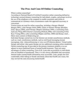 The Pros And Cons Of Online Counseling
What is online counseling?
According to National Board of Certified Counselors online counseling defined as
technology assisted distance counseling for individuals, couples, and groups involves
the use of the telephone or the computer to enable counselors and clients to
communicate at a distance when circumstances make this approach necessary or
convenient .
Various terms are used for online counseling, including e therapy (Manhal
Baugus,2001), cyber therapy (Suler,2000), online or Internet Therapy (Rochlen,
Zack, Speyer,2004), email therapy (Shapiro Schulman,1996), e counseling (Tate,
Jackvony Wing,2003) Internet counseling (Pollock,2006), web counseling (Urbis
Keys Young,2002), cyber counseling (Maples and Han, 2008) and therap e mail...
Show more content on Helpwriting.net ...
Individual therapy carried out over the Internet can include asynchronous methods,
such as e mail, synchronous methods, such as web based messaging (instant
messaging), chat, videoconferencing or voice over IP (Internet phone). Virtual reality
therapy and online video game therapy are two additional emerging online modalities.
Online counseling may be provided as the primary treatment modality or as an
adjunct to more traditional forms of mental health treatment. There are many
advantages of online counseling. First of all, it provides accessibility to individuals
who are disabled or housebound. Then, it is also always affordable and convenient.
Internet makes mental health information more accessible. Later, people also feel
comfortable while talking to friends and family about their health care issues, but
may not feel the same discussing mental health
 