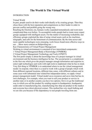 The World Is The Virtual World
INTRODUCTION
Virtual World
In past, people used to do their works individually or by creating groups. Then they
chose those with the best reputation and competencies as their leader in order to
prevent conflict and prohibit going the wrong way.
Reaching the Electronic era, humans works expanded tremendously and went more
complicated than ever before. To accomplish works people had to create more expert
groups equipped with intelligent assets. For the matter of increasing workability and
efficiency groups exploited the idea of using virtual assets such as fax machines,
telegraphs, and calls for the betterment of communication. By the time newer and
more capable technologies were emerging, work forces found more effective ways to
use ... Show more content on Helpwriting.net ...
Key Characteristics of Virtual Project Management
Working in virtual environment is consisted of two interrelated components:
1 Virtual Project Management Body of Knowledge (VPMBOK)
2 Virtual Project Management Technology and Tools (VPMTT)
The first point simply is about the knowledge base of a project manager in virtual
environment and the business intelligence he has. The second point is a complement
to the first one which gives the project manager enough information and expertise to
select right technologies and work with right tools to implement what he has in mind.
Very first thing in VPMBOK is to understand where to use the virtual management
model. In respond, when there is a need to work with a group of people which work
from different regional locations, different time zones, with different cultures and in
some cases with substantial inter related but independent duties, we apply virtual
project management model. Virtual model saves resources and saves time but has its
own challenges. For example, when you want to sell your product or service in
another state or in another country you have two options; first is to go the traditional
way in which you sell the product by sending request to headquarters, headquarter
sends order to manufacturing line, manufacturing line ship out product to the market
and everyone have direct physical contact. This method has very much bulking and
we are into you because of the dependency to real people traveling from one
 
