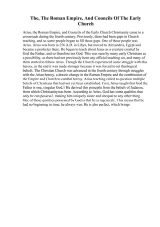 The, The Roman Empire, And Councils Of The Early
Church
Arius, the Roman Empire, and Councils of the Early Church Christianity came to a
crossroads during the fourth century. Previously, there had been gaps in Church
teaching, and so some people began to fill those gaps. One of those people was
Arius. Arius was born in 256 A.D. in Libya, but moved to Alexandria, Egypt and
became a presbyter there. He began to teach about Jesus as a creature created by
God the Father, and so therefore not God. This was seen by many early Christians as
a possibility, as there had not previously been any official teaching set, and many of
them started to follow Arius. Though the Church experienced some struggle with this
heresy, in the end it was made stronger because it was forced to set theological
beliefs. The Christian Church was advanced in the fourth century through struggles
with the Arian heresy, a drastic change in the Roman Empire, and the combination of
the Empire and Church to combat heresy. Arius teaching called to question multiple
beliefs of Christians that had not yet been established. First, Arius taught that God the
Father is one, singular God.1 He derived this principle from the beliefs of Judaism,
from which Christianitywas born. According to Arius, God has some qualities that
only he can possess2, making him uniquely alone and unequal to any other thing.
One of those qualities possessed by God is that he is ingenerate. This means that he
had no beginning in time: he always was. He is also perfect, which brings
 