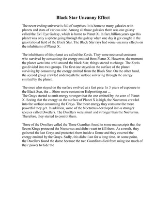 Black Star Uncanny Effect
The never ending universe is full of surprises. It is home to many galaxies with
planets and stars of various size. Among all those galaxies there was one galaxy
called the Evil Eye Galaxy, which is home to Planet X. In fact, billion years ago this
planet was only a sphere going through the galaxy when one day it got caught in the
gravitational field of the Black Star. The Black Star rays had some uncanny effects on
the inhabitants of Planet X.
The inhabitants of this planet are called the Zords. They were nocturnal creatures
who survived by consuming the energy emitted from Planet X. However, the moment
the planet went into orbit around the black Star, things started to change. The Zords
got divided into two groups. The first one stayed on the surface of the planet
surviving by consuming the energy emitted from the Black Star. On the other hand,
the second group crawled underneath the surface surviving through the energy
emitted by the planet.
The ones who stayed on the surface evolved at a fast pace. In 3 years of exposure to
the Black Star, the ... Show more content on Helpwriting.net ...
The Grays started to emit energy stronger that the one emitted by the core of Planet
X. Seeing that the energy on the surface of Planet X is high, the Nocturnus crawled
into the surface consuming the Grays. The more energy they consume the more
powerful they get. In addition, some of the Nocturnus developed into a stronger
species called Dwellers. The Dwellers were smart and stronger than the Nocturnus.
Therefore, they started to control them.
Three of the Dwellers called the Three Guardian found in some manuscripts that the
Seven Kings protected the Nocturnus and didn t want to kill them. As a result, they
gathered the last Grays and protected them inside a Dome and they covered the
energy emitted by the Grays. Sadly, this didn t last for a long time. At some point,
the Dwellers found the dome because the two Guardians died from using too much of
their power to hide the
 