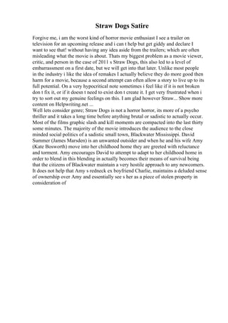 Straw Dogs Satire
Forgive me, i am the worst kind of horror movie enthusiast I see a trailer on
television for an upcoming release and i can t help but get giddy and declare I
want to see that! without having any idea aside from the trailers; which are often
misleading what the movie is about. Thats my biggest problem as a movie viewer,
critic, and person in the case of 2011 s Straw Dogs, this also led to a level of
embarrassment on a first date, but we will get into that later. Unlike most people
in the industry i like the idea of remakes I actually believe they do more good then
harm for a movie, because a second attempt can often allow a story to live up to its
full potential. On a very hypocritical note sometimes i feel like if it is not broken
don t fix it, or if it doesn t need to exist don t create it. I get very frustrated when i
try to sort out my genuine feelings on this. I am glad however Straw... Show more
content on Helpwriting.net ...
Well lets consider genre; Straw Dogs is not a horror horror, its more of a psycho
thriller and it takes a long time before anything brutal or sadistic to actually occur.
Most of the films graphic slash and kill moments are compacted into the last thirty
some minutes. The majority of the movie introduces the audience to the close
minded social politics of a sadistic small town, Blackwater Mississippi. David
Summer (James Marsden) is an unwanted outsider and when he and his wife Amy
(Kate Bosworth) move into her childhood home they are greeted with reluctance
and torment. Amy encourages David to attempt to adapt to her childhood home in
order to blend in this blending in actually becomes their means of survival being
that the citizens of Blackwater maintain a very hostile approach to any newcomers.
It does not help that Amy s redneck ex boyfriend Charlie, maintains a deluded sense
of ownership over Amy and essentially see s her as a piece of stolen property in
consideration of
 