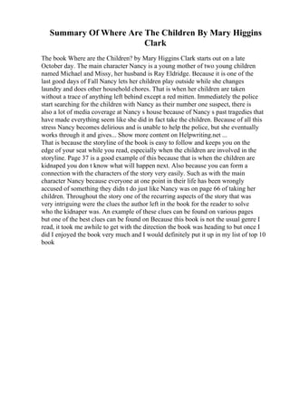 Summary Of Where Are The Children By Mary Higgins
Clark
The book Where are the Children? by Mary Higgins Clark starts out on a late
October day. The main character Nancy is a young mother of two young children
named Michael and Missy, her husband is Ray Eldridge. Because it is one of the
last good days of Fall Nancy lets her children play outside while she changes
laundry and does other household chores. That is when her children are taken
without a trace of anything left behind except a red mitten. Immediately the police
start searching for the children with Nancy as their number one suspect, there is
also a lot of media coverage at Nancy s house because of Nancy s past tragedies that
have made everything seem like she did in fact take the children. Because of all this
stress Nancy becomes delirious and is unable to help the police, but she eventually
works through it and gives... Show more content on Helpwriting.net ...
That is because the storyline of the book is easy to follow and keeps you on the
edge of your seat while you read, especially when the children are involved in the
storyline. Page 37 is a good example of this because that is when the children are
kidnaped you don t know what will happen next. Also because you can form a
connection with the characters of the story very easily. Such as with the main
character Nancy because everyone at one point in their life has been wrongly
accused of something they didn t do just like Nancy was on page 66 of taking her
children. Throughout the story one of the recurring aspects of the story that was
very intriguing were the clues the author left in the book for the reader to solve
who the kidnaper was. An example of these clues can be found on various pages
but one of the best clues can be found on Because this book is not the usual genre I
read, it took me awhile to get with the direction the book was heading to but once I
did I enjoyed the book very much and I would definitely put it up in my list of top 10
book
 