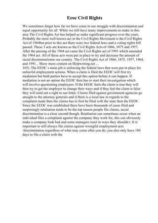 Eeoc Civil Rights
We sometimes forget how far we have come in our struggle with discrimination and
equal opportunity for all. While we still have many improvements to make in this
area The Civil Rights Act has helped us make significant progress over the years.
Probably the most well known act in the Civil Rights Movement is the Civil Rights
Act of 1964but prior to this act there were two federal laws and a voting rights bill
passed. These 3 acts are known as the Civil Rights Acts of 1866, 1875 and 1957.
After the passing of the 1964 act came the Civil Rights act of 1991 which amended
the 1964 act. All of these acts were put in place to try and decrease the amount of
racial discriminationin our country. The Civil Rights Act of 1866, 1875, 1957, 1964,
and 1991... Show more content on Helpwriting.net ...
165). The EEOC s main job is enforcing the federal laws that were put in place for
unlawful employment actions. When a claim is filed the EEOC will first try
mediation but both parties have to accept this option before it can happen. If
mediation is not an option the EEOC then has to start their investigation which
will involve questioning employees. If the EEOC feels the claim is true they will
then try to get the employer to change their ways and if they feel the claim is false
they will send out a right to sue letter. Claims filed against government agencies go
straight to the attorney generals and if there is a local law in regards to the
complaint made then the claims has to first be filed with the state then the EEOC.
Since the EEOC was established there have been thousands of cases filed and
surprisingly retaliation tends to be the top reason people file claims, racial
discrimination is a close second though. Retaliation can sometimes occur when an
individual files a complaint against the company they work for, this can obviously
make a company look bad and some managers react in ways they shouldn t. It is
important to still always file claims against wrongful employment acts
/discrimination regardless of what may come after you do; you also only have 180
days to file a claim with the
 