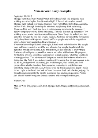 Man on Wire Essay examples
September 11, 2012
Philippe Petit: Sane Wire Walker What do you think when you imagine a man
walking on a wire higher than 10 stories high? A French wire walker named
Philippe Petit walked over many structures from Notre Dame to Sydney, Australia,
to New York. Through the things he has done, people may think he is crazy.
However, Petit and I think that there is nothing crazy about what he has done. I
believe the people/society thinks he is crazy. They see this man up hundreds of feet
walking across a wire over famous architectures. Notre Dame, he walked over the
cathedral between the two bell towers. Sydney, Australia, he walked the wire across
the Sydney Harbour Bridge and slowed traffic as people watched the magnificent
show ... Show more content on Helpwriting.net ...
You don t learn things like this over night, it hard work and dedication. The people
even had him evaluated to see if he was a lunatic, but simply found that all his
agnostics proved he was sane. Like Steve Irwin, do you think he is crazy? Steve
Irwin wrestles alligators, crocodiles, snakes, and other wild animals. He prepared
for his kind of work, schooling, learning how to read animals, what they tend to do
when aggravated. Yes, he went after dangerous animals but he knew what he was
doing, just like Petit. It was a dangerous thing to be doing, but he was prepared to do
so. So no, Philippe Petit isn t crazy, just well managed, well trained, and well
prepared for what he has done. Petit passed an evaluation to test if there was
something wrong with him. Also, because what he does is dangerous doesn t mean
he isn t right in the head. Just look at Steve Irwin and think twice before judging. He
brought entertainment to the people, inspiration that anything is possible. Petit is
just another human being that chased a dream, and accomplished his goal.
Works Cited
Man on Wire. Dir.James Marsh. Perf. Philippe Petit. Magnolia Home Entertainment,
2008.
 