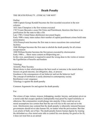 Death Penalty
THE DEATH PENALTY...ETHICAL? OR NOT?
Outline
1608 Captain George Kendall becomes the first recorded execution in the new
colonies
1632 Jane Champion is the first woman executed
1767 Cesare Beccaria s essay On Crime and Punishment, theorizes that there is no
justification for the state to take a life
Late 1700 s United States abolitionist movement begins
Early 1800 s many states reduce their number of capital punishment crimes build state
penitentiaries
1834 Pennsylvania becomes the first state to move executions into correctional
facilities
1846 Michigan becomes the first state to abolish the death penalty for all crimes
except treason
1890 William Kemler becomes the first person executed by electrocution
Early 1900 s ... Show more content on Helpwriting.net ...
In this view, punishment is required to annul the wrong done to the victim or restore
the Equilibrium of benefits and burdens
Teleology
Aristotle, Plato Socrates
Moral choice is that which produces the best result or outcome is the moral choice
focuses on good outcome, not obligation, duty, or process
Goodness is the consequences of our behavior and not the behavior itself
The concept of retribution is easily distorted in contemporary society
Retribution is not vengeance
Teleology is against the death penalty
Common Arguments for and against the death penalty
For:
The crimes of rape, torture, treason, kidnapping, murder, larceny, and perjury pivot on
a moral code that escapes apodictic [indisputably true] proof by expert testimony or
otherwise. But communities would plunge into anarchy if they could not act on
moral assumptions less certain than that the sun will rise in the east and set in the
west. Abolitionists may contend that the death penalty is inherently immoral because
governments should never take human life, no matter what the provocation. But that
is an article of faith, not of fact. The death penalty honors human dignity by treating
the defendant as a free moral actor able to control his own destiny for good or for ill;
it does not treat him as an animal
 