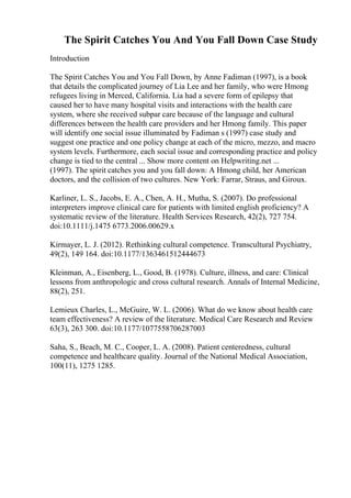 The Spirit Catches You And You Fall Down Case Study
Introduction
The Spirit Catches You and You Fall Down, by Anne Fadiman (1997), is a book
that details the complicated journey of Lia Lee and her family, who were Hmong
refugees living in Merced, California. Lia had a severe form of epilepsy that
caused her to have many hospital visits and interactions with the health care
system, where she received subpar care because of the language and cultural
differences between the health care providers and her Hmong family. This paper
will identify one social issue illuminated by Fadiman s (1997) case study and
suggest one practice and one policy change at each of the micro, mezzo, and macro
system levels. Furthermore, each social issue and corresponding practice and policy
change is tied to the central ... Show more content on Helpwriting.net ...
(1997). The spirit catches you and you fall down: A Hmong child, her American
doctors, and the collision of two cultures. New York: Farrar, Straus, and Giroux.
Karliner, L. S., Jacobs, E. A., Chen, A. H., Mutha, S. (2007). Do professional
interpreters improve clinical care for patients with limited english proficiency? A
systematic review of the literature. Health Services Research, 42(2), 727 754.
doi:10.1111/j.1475 6773.2006.00629.x
Kirmayer, L. J. (2012). Rethinking cultural competence. Transcultural Psychiatry,
49(2), 149 164. doi:10.1177/1363461512444673
Kleinman, A., Eisenberg, L., Good, B. (1978). Culture, illness, and care: Clinical
lessons from anthropologic and cross cultural research. Annals of Internal Medicine,
88(2), 251.
Lemieux Charles, L., McGuire, W. L. (2006). What do we know about health care
team effectiveness? A review of the literature. Medical Care Research and Review
63(3), 263 300. doi:10.1177/1077558706287003
Saha, S., Beach, M. C., Cooper, L. A. (2008). Patient centeredness, cultural
competence and healthcare quality. Journal of the National Medical Association,
100(11), 1275 1285.
 
