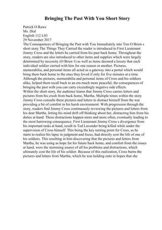 Bringing The Past With You Short Story
Patrick O Rawe
Ms. Dial
English 112 L03
29 November 2017
The Consequences of Bringing the Past with You Immediately into Tim O Brien s
short story The Things They Carried the reader is introduced to First Lieutenant
Jimmy Cross and the letters he carried from his past back home. Throughout the
story, readers are also introduced to other items and supplies which were largely
determined by necessity (O Brien 1) as well as items deemed a luxury that each
individual soldier carried with him for one reason or another. Pictures,
memorabilia, and personal items all acted as a gateway into a portal which would
bring them back home to the ones they loved if only for five minutes at a time.
Although the pictures, memorabilia and personal items of Cross and his soldiers
alike, helped them recall back to an era much more peaceful, the consequences of
bringing the past with you can carry exceedingly negative side effects.
Within the short story, the audience learns that Jimmy Cross carries letters and
pictures from his crush from back home, Martha. Multiple times within the story
Jimmy Cross consults these pictures and letters to distract himself from the war
providing a bit of comfort in his harsh environment. With progression through the
story, readers find Jimmy Cross continuously reviewing the pictures and letters from
his dear Martha, letting his mind drift off thinking about her, distracting him from his
duties at hand. These distractions happen more and more often, eventually leading to
the most harrowing consequence. First Lieutenant Jimmy Cross s divergence from
his important tasks at hand, result in Ted Lavender being killed while under the
supervision of Cross himself. This being the key turning point for Cross, as he
starts to realize his lapse in judgment and focus, had directly cost the life of one of
his soldiers. This resulting in him discovering that the pictures and letters from
Martha, he was using as hope for his future back home, and comfort from the issues
at hand, were the stemming source of all his problems and distractions, which
ultimately cost the life of his soldier. Because of this realization, Cross burns the
pictures and letters from Martha, which he was holding onto in hopes that she
 