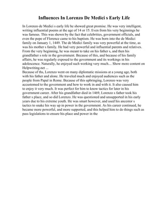 Influences In Lorenzo De Medici s Early Life
In Lorenzo de Medici s early life he showed great promise. He was very intelligent,
writing influential poems at the age of 14 or 15. Even from his very beginnings he
was famous. This was shown by the fact that celebrities, government officials, and
even the pope of Florence came to his baptism. He was born into the de Medici
family on January 1, 1449. The de Medici family was very powerful at the time, as
was his mother s family. He had very powerful and influential parents and relatives.
From the very beginning, he was meant to take on his father s, and then his
grandfather s role in the government. Because of this, and because of his family
affairs, he was regularly exposed to the government and its workings in his
adolescence. Naturally, he enjoyed such working very much.... Show more content on
Helpwriting.net ...
Because of ths, Lorenzo went on many diplomatic missions at a young age, both
with his father and alone. He traveled much and enjoyed audiences such as the
people from Papal in Rome. Because of this upbringing, Lorenzo was very
accustomed to the government and how to work in and with it. It also caused him
to enjoy it very much. It was perfect for him to know tactics for later in his
government career. After his grandfather died in 1469, Lorenzo s father took his
father s place, and so did Lorenzo. He was questioned and unsupported in his early
years due to his extreme youth. He was smart however, and used his ancestor s
tactics to snake his way up in power in the government. As his career continued, he
became more powerful, and more supported, and this helped him to do things such as
pass legislations to ensure his place and power in the
 