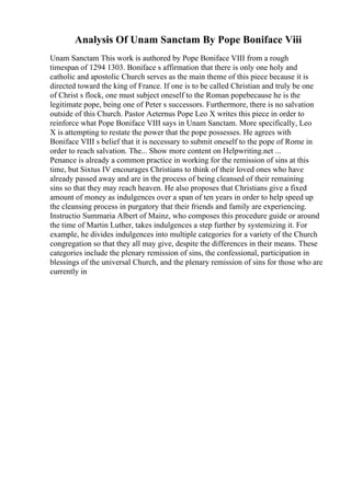 Analysis Of Unam Sanctam By Pope Boniface Viii
Unam Sanctam This work is authored by Pope Boniface VIII from a rough
timespan of 1294 1303. Boniface s affirmation that there is only one holy and
catholic and apostolic Church serves as the main theme of this piece because it is
directed toward the king of France. If one is to be called Christian and truly be one
of Christ s flock, one must subject oneself to the Roman popebecause he is the
legitimate pope, being one of Peter s successors. Furthermore, there is no salvation
outside of this Church. Pastor Aeternus Pope Leo X writes this piece in order to
reinforce what Pope Boniface VIII says in Unam Sanctam. More specifically, Leo
X is attempting to restate the power that the pope possesses. He agrees with
Boniface VIII s belief that it is necessary to submit oneself to the pope of Rome in
order to reach salvation. The... Show more content on Helpwriting.net ...
Penance is already a common practice in working for the remission of sins at this
time, but Sixtus IV encourages Christians to think of their loved ones who have
already passed away and are in the process of being cleansed of their remaining
sins so that they may reach heaven. He also proposes that Christians give a fixed
amount of money as indulgences over a span of ten years in order to help speed up
the cleansing process in purgatory that their friends and family are experiencing.
Instructio Summaria Albert of Mainz, who composes this procedure guide or around
the time of Martin Luther, takes indulgences a step further by systemizing it. For
example, he divides indulgences into multiple categories for a variety of the Church
congregation so that they all may give, despite the differences in their means. These
categories include the plenary remission of sins, the confessional, participation in
blessings of the universal Church, and the plenary remission of sins for those who are
currently in
 