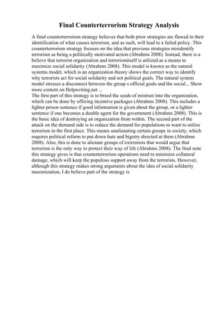 Final Counterterrorism Strategy Analysis
A final counterterrorism strategy believes that both prior strategies are flawed in their
identification of what causes terrorism, and as such, will lead to a failed policy. This
counterterrorism strategy focuses on the idea that previous strategies misidentify
terrorism as being a politically motivated action (Abrahms 2008). Instead, there is a
believe that terrorist organization and terrorismitself is utilized as a means to
maximize social solidarity (Abrahms 2008). This model is known as the natural
systems model, which is an organization theory shows the correct way to identify
why terrorists act for social solidarity and not political goals. The natural system
model stresses a disconnect between the group s official goals and the social... Show
more content on Helpwriting.net ...
The first part of this strategy is to breed the seeds of mistrust into the organization,
which can be done by offering incentive packages (Abrahms 2008). This includes a
lighter prison sentence if good information is given about the group, or a lighter
sentence if one becomes a double agent for the government (Abrahms 2008). This is
the basic idea of destroying an organization from within. The second part of the
attack on the demand side is to reduce the demand for populations to want to utilize
terrorism in the first place. This means unalienating certain groups in society, which
requires political reform to put down hate and bigotry directed at them (Abrahms
2008). Also, this is done to alienate groups of extremists that would argue that
terrorism is the only way to protect their way of life (Abrahms 2008). The final note
this strategy gives is that counterterrorism operations need to minimize collateral
damage, which will keep the populous support away from the terrorists. However,
although this strategy makes strong arguments about the idea of social solidarity
maximization, I do believe part of the strategy is
 