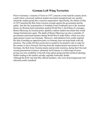 German Left Wing Terrorists
Prior to Germany s Autumn of Terror in 1977, concrete events lead the country down
a path where a necessary political student movement transpired and very quickly
turned the student group into a terrorist organization. Specifically, the attacks in May
of 1972 launched the Red Army Factions crusade against the government and the
public. Just like the assassination of Archduke Franz Ferdinand, heir to the Austrian
throne, by Bosnian Serb nationalists sparked World War I, the killing of a teenager,
Benno Ohnesorg, by German police sparked a radical student movement that would
change Germanyonce again. The death of Benno Ohnesorg was also a reminder of
government sanctioned murders during World War II under Hitler, which was once
again present in post war Germany. Moreover, individualism from youths inspired
the idea of needing an opposition party so Germany does not keep bonds with old
practices. The youths felt that conservatives needed to be pushed a side in order for
the country to move forward. Deriving from the student protest movement in West
Germany, the Red Army Factions attacks and juvenile reactions, during their first and
second generational existence, ultimately led Germany to a third reign of terror
giving even less credibility to the left wing radical group and their political ideology;
further leading to the leaders suicidal, arguably homicidal, deaths.
Although the RAF only had fifty official members, who were all privileged and well
educated youths, hundreds
 