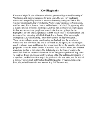 Kay Biography
Kay was a bright 28 year old woman who had gone to college at the University of
Washington and majored in nursing for eight years. She was very intelligent
woman and was pushing barriers as a woman in nursing during the 1960 s. She
was now interning at Little Creek Family Practice. Kay was raised in Washington,
with her mom, Linda, her dad, James, and her brother, Michael. They grew up with
a liveable amount of money, not too poor, not too rich. College wasn t very special
for her, sure she met new people and learned a lot, it wasn t going to be the
highlight of her life. She had graduated in 1968 with 8 years of medical school. She
then started her internship with Little Creek. It was January 10th, a seemingly
average day. Kay was checking... Show more content on Helpwriting.net ...
There s a story about a young boy throwing starfish back into the sea when a
woman told him he wouldn t be able to save them all, he replied, If I can save just
one, I ve already made a difference. Kay would never forget the tragedies of war, the
people she saved, the people she lost. Kay saved lives, she was a hero. She dropped
everything she had to help others. She didn t only save the lives of soldiers, she
saved their families, she saved them from the suffering she experienced. Kay could
ve lived her dream life, instead she lived a hero s life. She had the determination of
a superhero, the kindness of an angel, the gentleness of a new mom, and the love of
a family. Through thick and thin Kay fought for people s protection, for people s
lives, she pushed boundaries as a woman. Kay Griffin was a true
 
