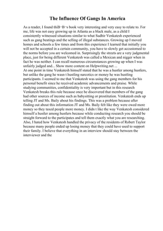 The Influence Of Gangs In America
As a reader, I found thiВ¬В¬s book very interesting and very easy to relate to. For
me, life was not easy growing up in Atlanta as a black male, as a child I
consistently witnessed situations similar to what Sudhir Venkatesh experienced
such as gang beatings and the selling of illegal substances. Growing up I moved
homes and schools a few times and from this experience I learned that initially you
will not be accepted in a certain community, you have to slowly get accustomed to
the norms before you are welcomed in. Surprisingly the streets are a very judgmental
place, just for being different Venkatesh was called a Mexican and nigger when in
fact he was neither. I can recall numerous circumstances growing up when I was
unfairly judged and... Show more content on Helpwriting.net ...
At one point in time Venkatesh himself stated that he was a hustler among hustlers,
but unlike the gang he wasn t hustling narcotics or money he was hustling
participants. I seemed to me that Venkatesh was using the gang members for his
personal benefit since he received academic advancements and praise. While
studying communities, confidentiality is very important but in this research
Venkatesh breaks this rule because once he discovered that members of the gang
had other sources of income such as babysitting or prostitution. Venkatesh ends up
telling JT and Ms. Baily about his findings. This was a problem because after
finding out about this information JT and Ms. Baily felt like they were owed more
money so they taxed people more money. I didn t like the way Venkatesh considered
himself a hustler among hustlers because while conducting research you should be
straight forward to the participates and tell them exactly what you are researching.
Also, I hated how Venkatesh handled the privacy of the residents of Robert Taylor
because many people ended up losing money that they could have used to support
their family. I believe that everything in an interview should stay between the
interviewer and the
 