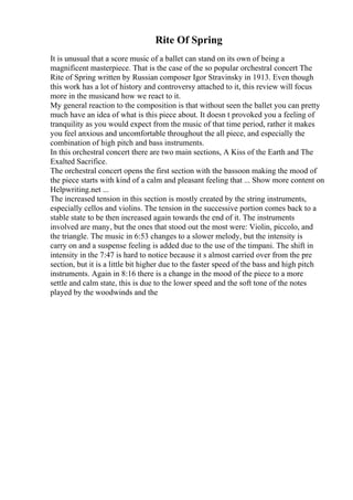 Rite Of Spring
It is unusual that a score music of a ballet can stand on its own of being a
magnificent masterpiece. That is the case of the so popular orchestral concert The
Rite of Spring written by Russian composer Igor Stravinsky in 1913. Even though
this work has a lot of history and controversy attached to it, this review will focus
more in the musicand how we react to it.
My general reaction to the composition is that without seen the ballet you can pretty
much have an idea of what is this piece about. It doesn t provoked you a feeling of
tranquility as you would expect from the music of that time period, rather it makes
you feel anxious and uncomfortable throughout the all piece, and especially the
combination of high pitch and bass instruments.
In this orchestral concert there are two main sections, A Kiss of the Earth and The
Exalted Sacrifice.
The orchestral concert opens the first section with the bassoon making the mood of
the piece starts with kind of a calm and pleasant feeling that ... Show more content on
Helpwriting.net ...
The increased tension in this section is mostly created by the string instruments,
especially cellos and violins. The tension in the successive portion comes back to a
stable state to be then increased again towards the end of it. The instruments
involved are many, but the ones that stood out the most were: Violin, piccolo, and
the triangle. The music in 6:53 changes to a slower melody, but the intensity is
carry on and a suspense feeling is added due to the use of the timpani. The shift in
intensity in the 7:47 is hard to notice because it s almost carried over from the pre
section, but it is a little bit higher due to the faster speed of the bass and high pitch
instruments. Again in 8:16 there is a change in the mood of the piece to a more
settle and calm state, this is due to the lower speed and the soft tone of the notes
played by the woodwinds and the
 