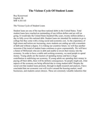 The Vicious Cycle Of Student Loans
Roy Kesserwani
English 1B
MW 4:30 5:45
The Vicious Cycle of Student Loans
Student loans are one of the top three national debts in the United States. Total
student loans have reached an outstanding of one trillion dollars and are still on
going. It would take the United States hundred fifty years, twenty million dollars a
day to fully cover this national debt. Student loans are intended for students to go to
college but they come with a rising social and economic cost. As the expectancy of
high return and tuition are increasing, more students are ending up with a mountain
of debt and without a degree. It is risking our countries future; we will face another
recession if the trend of student loans continues to grow exponentially. We will have
a future of Millienials who are in debt and unable to invest their money into the
economy. In order to have a stable and working economy, we need people to spend
money. Young adults are the masters of spending money and have a huge
contribution in stabilizing our economy. If young adults are spending their money in
paying off their debts, there will be definite consequences. So people might ask, what
aspects of the economy are being affected due to rising student debt? Despite the
social cost that student loans promote, through in depth research and analysis, I have
concluded that our economic cost will evolve around the housing market, small
businesses, and students career choices. These are extremely valuable industries that
 