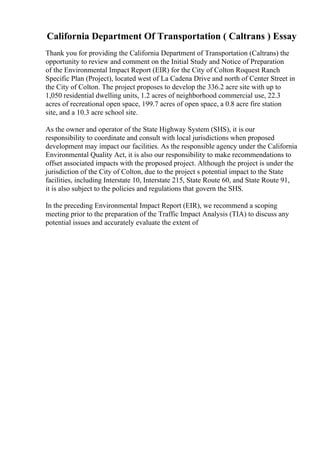 California Department Of Transportation ( Caltrans ) Essay
Thank you for providing the California Department of Transportation (Caltrans) the
opportunity to review and comment on the Initial Study and Notice of Preparation
of the Environmental Impact Report (EIR) for the City of Colton Roquest Ranch
Specific Plan (Project), located west of La Cadena Drive and north of Center Street in
the City of Colton. The project proposes to develop the 336.2 acre site with up to
1,050 residential dwelling units, 1.2 acres of neighborhood commercial use, 22.3
acres of recreational open space, 199.7 acres of open space, a 0.8 acre fire station
site, and a 10.3 acre school site.
As the owner and operator of the State Highway System (SHS), it is our
responsibility to coordinate and consult with local jurisdictions when proposed
development may impact our facilities. As the responsible agency under the California
Environmental Quality Act, it is also our responsibility to make recommendations to
offset associated impacts with the proposed project. Although the project is under the
jurisdiction of the City of Colton, due to the project s potential impact to the State
facilities, including Interstate 10, Interstate 215, State Route 60, and State Route 91,
it is also subject to the policies and regulations that govern the SHS.
In the preceding Environmental Impact Report (EIR), we recommend a scoping
meeting prior to the preparation of the Traffic Impact Analysis (TIA) to discuss any
potential issues and accurately evaluate the extent of
 