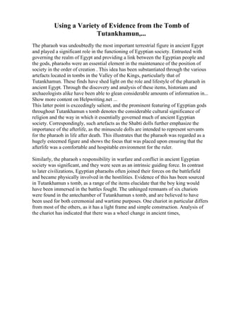 Using a Variety of Evidence from the Tomb of
Tutankhamun,...
The pharaoh was undoubtedly the most important terrestrial figure in ancient Egypt
and played a significant role in the functioning of Egyptian society. Entrusted with
governing the realm of Egypt and providing a link between the Egyptian people and
the gods, pharaohs were an essential element in the maintenance of the position of
society in the order of creation . This idea has been substantiated through the various
artefacts located in tombs in the Valley of the Kings, particularly that of
Tutankhamun. These finds have shed light on the role and lifestyle of the pharaoh in
ancient Egypt. Through the discovery and analysis of these items, historians and
archaeologists alike have been able to glean considerable amounts of information in...
Show more content on Helpwriting.net ...
This latter point is exceedingly salient, and the prominent featuring of Egyptian gods
throughout Tutankhamun s tomb denotes the considerable cultural significance of
religion and the way in which it essentially governed much of ancient Egyptian
society. Correspondingly, such artefacts as the Shabti dolls further emphasize the
importance of the afterlife, as the minuscule dolls are intended to represent servants
for the pharaoh in life after death. This illustrates that the pharaoh was regarded as a
hugely esteemed figure and shows the focus that was placed upon ensuring that the
afterlife was a comfortable and hospitable environment for the ruler.
Similarly, the pharaoh s responsibility in warfare and conflict in ancient Egyptian
society was significant, and they were seen as an intrinsic guiding force. In contrast
to later civilizations, Egyptian pharaohs often joined their forces on the battlefield
and became physically involved in the hostilities. Evidence of this has been sourced
in Tutankhamun s tomb, as a range of the items elucidate that the boy king would
have been immersed in the battles fought. The unhinged remnants of six chariots
were found in the antechamber of Tutankhamun s tomb, and are believed to have
been used for both ceremonial and wartime purposes. One chariot in particular differs
from most of the others, as it has a light frame and simple construction. Analysis of
the chariot has indicated that there was a wheel change in ancient times,
 