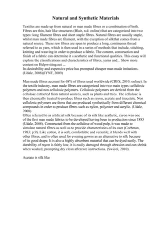 Natural and Synthetic Materials
Textiles are made up from natural or man made fibres or a combination of both.
Fibres are thin, hair like structures (Blair, n.d: online) that are categorized into two
types: long filament fibres and short staple fibres. Natural fibres are usually staple,
whilst man made fibres are filament, with the exception of silkthat comes from a
natural source. These raw fibres are spun to produce a long, continuous thread
referred to as yarn, which is then used in a series of methods that include, stitching,
knitting and weaving in order to produce a fabric. The content, construction and
finish of a fabric can determine it s aesthetic and functional qualities. This essay will
explore the classifications and characteristics of fibres, yarns and... Show more
content on Helpwriting.net ...
Its desirability and expensive price has prompted cheaper man made imitations.
(Udale, 2008)(IYNF, 2009)
Man made fibres account for 68% of fibres used worldwide (CRFS, 2010: online). In
the textile industry, man made fibres are categorized into two main types: cellulosic
polymers and non cellulosic polymers. Cellulosic polymers are derived from the
cellulose extracted from natural sources, such as plants and trees. The cellulose is
then chemically treated to produce fibres such as rayon, acetate and triacetate. Non
cellulosic polymers are those that are produced synthetically from different chemical
compounds in order to produce fibres such as nylon, polyester and acrylic. (Udale,
2008)
Often referred to as artificial silk because of its silk like aesthetic, rayon was one
of the first man made fabrics to be developed having been in production since 1885
(Udale, 2008). Constructed from the cellulose of wood pulp, it was made to
simulate natural fibres as well as to provide characteristics of its own (Corbman,
1983: p.9). Like cotton, it is soft, comfortable and versatile; it blends well with
other fibres, and is often used for evening gowns as an alternative to silk because
of its good drape. It is also a highly absorbent material that can be dyed easily. The
durability of rayon is fairly low, it is easily damaged through abrasion and can shrink
when washed, prompting dry clean aftercare instructions. (Swicol, 2010).
Acetate is silk like
 