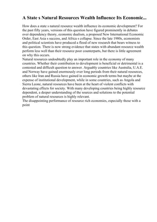 A State s Natural Resources Wealth Influence Its Economic...
How does a state s natural resource wealth influence its economic development? For
the past fifty years, versions of this question have figured prominently in debates
over dependency theory, economic dualism, a proposed New International Economic
Order, East Asia s success, and Africa s collapse. Since the late 1980s, economists
and political scientists have produced a flood of new research that bears witness to
this question. There is now strong evidence that states with abundant resource wealth
perform less well than their resource poor counterparts, but there is little agreement
on why this occurs.
Natural resources undoubtedly play an important role in the economy of many
countries. Whether their contribution to development is beneficial or detrimental is a
contested and difficult question to answer. Arguably countries like Australia, U.A.E.
and Norway have gained enormously over long periods from their natural resources,
others like Iran and Russia have gained in economic growth terms but maybe at the
expense of institutional development, while in some countries, such as Angola and
Sierra Leone, natural resources have been at the heart of violent conflicts with
devastating effects for society. With many developing countries being highly resource
dependent, a deeper understanding of the sources and solutions to the potential
problem of natural resources is highly relevant.
The disappointing performance of resource rich economies, especially those with a
point
 