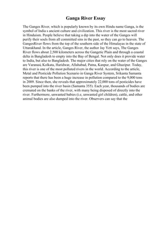 Ganga River Essay
The Ganges River, which is popularly known by its own Hindu name Ganga, is the
symbol of India s ancient culture and civilization. This river is the most sacred river
in Hinduism. People believe that taking a dip into the water of the Ganges will
purify their souls from all committed sins in the past, so they can go to heaven. The
GangesRiver flows from the top of the southern side of the Himalayas in the state of
Uttarakhand. In the article, Ganges River, the author Jay Yett says, The Ganges
River flows about 2,500 kilometers across the Gangetic Plain and through a coastal
delta in Bangladesh to empty into the Bay of Bengal. Not only does it provide water
to India, but also to Bangladesh. The major cities that rely on the water of the Ganges
are Varanasi, Kolkata, Haridwar, Allahabad, Patna, Kanpur, and Ghazipur. Today,
this river is one of the most polluted rivers in the world. According to the article,
Metal and Pesticide Pollution Scenario in Ganga River System, Srikanta Samanta
reports that there has been a huge increase in pollution compared to the 9,000 tons
in 2009. Since then, she reveals that approximately 22,000 tons of pesticides have
been pumped into the river basin (Samanta 355). Each year, thousands of bodies are
cremated on the banks of the river, with many being disposed of directly into the
river. Furthermore, unwanted babies (i.e, unwanted girl children), cattle, and other
animal bodies are also dumped into the river. Observers can say that the
 